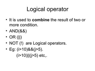 Logical operator It is used to  combine  the result of two or more condition. AND(&&) OR (||) NOT (!)  are Logical operators. Eg: (i>10)&&(j>5).   (i>10)||(j>5) etc,. 