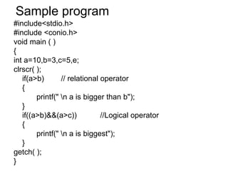 Sample program #include<stdio.h> #include <conio.h> void main ( ) { int a=10,b=3,c=5,e; clrscr( ); if(a>b)  // relational operator { printf(" \n a is bigger than b"); } if((a>b)&&(a>c))  //Logical operator { printf(" \n a is biggest"); } getch( ); } 