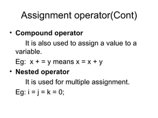 Assignment operator(Cont) Compound operator It is also used to assign a value to a variable. Eg:  x + = y means x = x + y Nested operator It is used for multiple assignment. Eg: i = j = k = 0;  