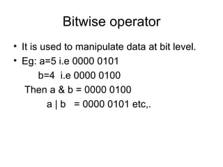 Bitwise operator It is used to manipulate data at bit level. Eg: a=5 i.e 0000 0101   b=4  i.e 0000 0100 Then a & b = 0000 0100   a | b  = 0000 0101 etc,. 