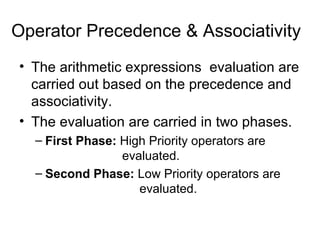 Operator Precedence & Associativity The arithmetic expressions  evaluation are carried out based on the precedence and associativity. The evaluation are carried in two phases. First Phase:  High Priority operators are    evaluated. Second Phase:  Low Priority operators are    evaluated. 