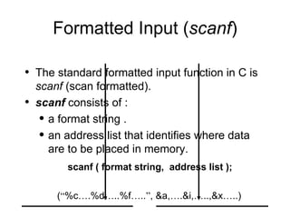 Formatted Input ( scanf ) The standard formatted input function in C is  scanf  (scan formatted). scanf  consists of : a format string . an address list that identifies where data are to be placed in memory.   scanf ( format string,  address list );   ( “ %c … .%d … ..%f … .. ” , &a, … .&i, … ..,&x … ..) 