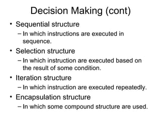 Decision Making (cont) Sequential structure In which instructions are executed in sequence. Selection structure In which instruction are executed based on the result of some condition. Iteration structure In which instruction are executed repeatedly. Encapsulation structure In which some compound structure are used. 