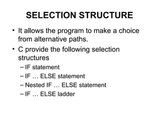 SELECTION STRUCTURE It allows the program to make a choice from alternative paths.  C provide the following selection structures IF statement IF … ELSE statement Nested IF … ELSE statement IF … ELSE ladder 