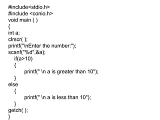 #include<stdio.h> #include <conio.h> void main ( ) { int a; clrscr( ); printf("\nEnter the number:"); scanf("%d",&a); if(a>10) { printf(" \n a is greater than 10"); } else { printf(" \n a is less than 10"); } getch( ); } 