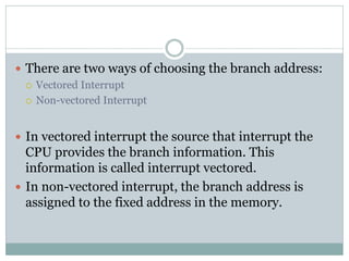  There are two ways of choosing the branch address:
 Vectored Interrupt
 Non-vectored Interrupt
 In vectored interrupt the source that interrupt the
CPU provides the branch information. This
information is called interrupt vectored.
 In non-vectored interrupt, the branch address is
assigned to the fixed address in the memory.
 