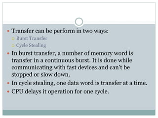  Transfer can be perform in two ways:
 Burst Transfer
 Cycle Stealing
 In burst transfer, a number of memory word is
transfer in a continuous burst. It is done while
communicating with fast devices and can’t be
stopped or slow down.
 In cycle stealing, one data word is transfer at a time.
 CPU delays it operation for one cycle.
 