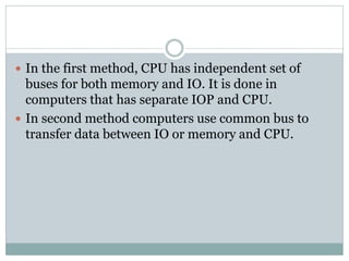  In the first method, CPU has independent set of
buses for both memory and IO. It is done in
computers that has separate IOP and CPU.
 In second method computers use common bus to
transfer data between IO or memory and CPU.
 