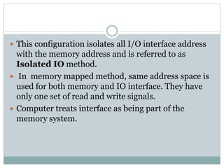  This configuration isolates all I/O interface address
with the memory address and is referred to as
Isolated IO method.
 In memory mapped method, same address space is
used for both memory and IO interface. They have
only one set of read and write signals.
 Computer treats interface as being part of the
memory system.
 