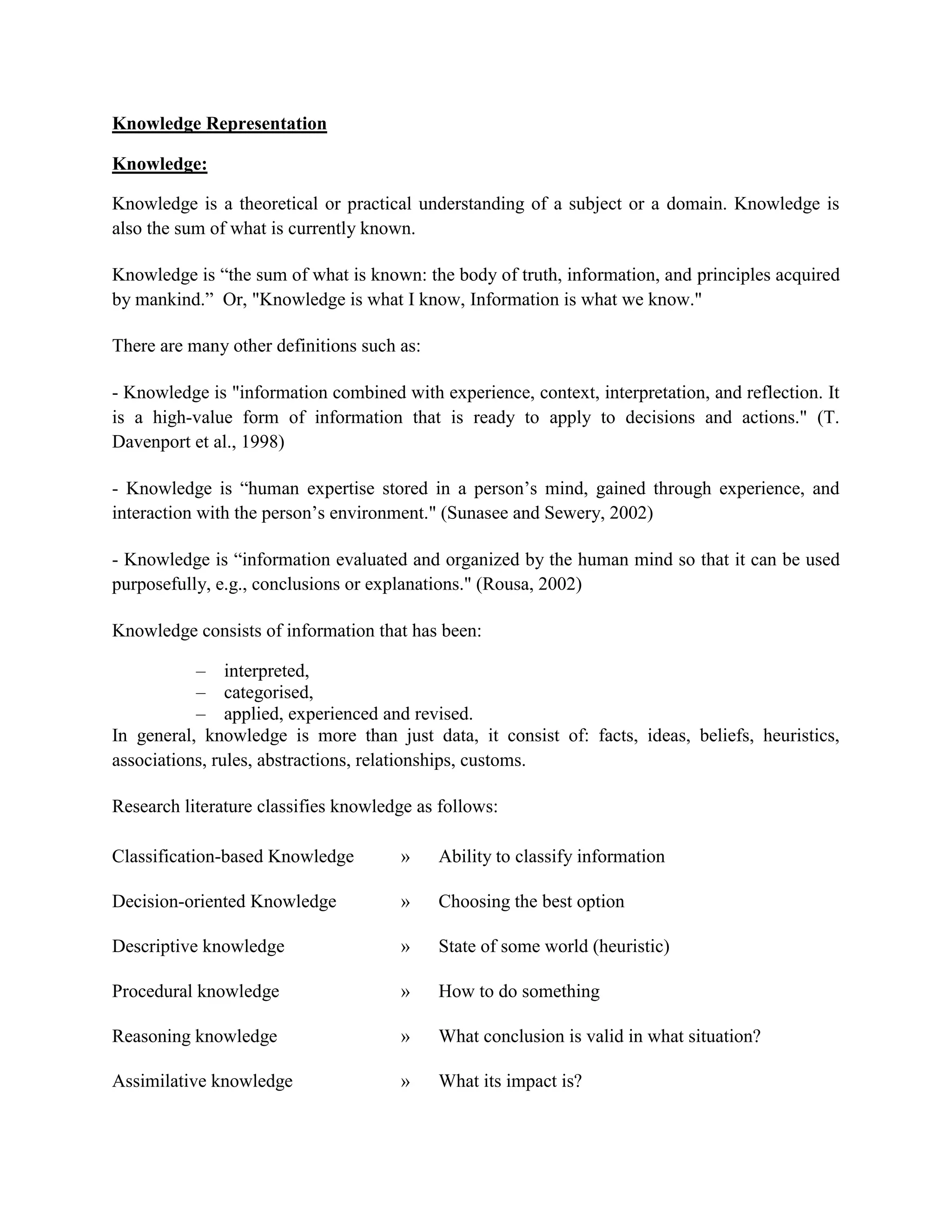 Knowledge Representation
Knowledge:
Knowledge is a theoretical or practical understanding of a subject or a domain. Knowledge is
also the sum of what is currently known.
Knowledge is ―the sum of what is known: the body of truth, information, and principles acquired
by mankind.‖ Or, "Knowledge is what I know, Information is what we know."
There are many other definitions such as:
- Knowledge is "information combined with experience, context, interpretation, and reflection. It
is a high-value form of information that is ready to apply to decisions and actions." (T.
Davenport et al., 1998)
- Knowledge is ―human expertise stored in a person‘s mind, gained through experience, and
interaction with the person‘s environment." (Sunasee and Sewery, 2002)
- Knowledge is ―information evaluated and organized by the human mind so that it can be used
purposefully, e.g., conclusions or explanations." (Rousa, 2002)
Knowledge consists of information that has been:
– interpreted,
– categorised,
– applied, experienced and revised.
In general, knowledge is more than just data, it consist of: facts, ideas, beliefs, heuristics,
associations, rules, abstractions, relationships, customs.
Research literature classifies knowledge as follows:
Classification-based Knowledge » Ability to classify information
Decision-oriented Knowledge » Choosing the best option
Descriptive knowledge » State of some world (heuristic)
Procedural knowledge » How to do something
Reasoning knowledge » What conclusion is valid in what situation?
Assimilative knowledge » What its impact is?
 