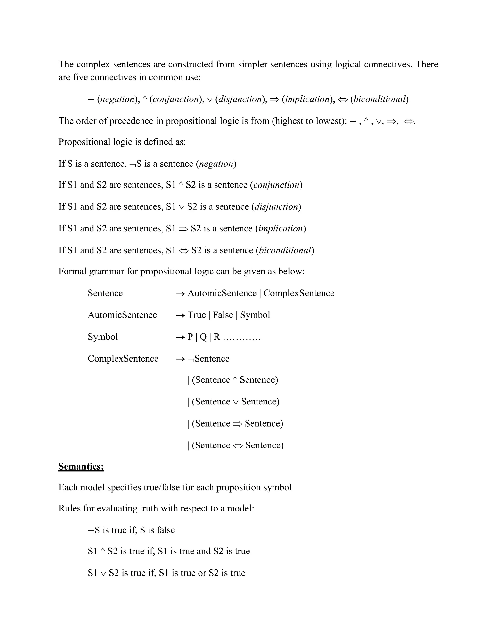 The complex sentences are constructed from simpler sentences using logical connectives. There
are five connectives in common use:
 (negation), ^ (conjunction),  (disjunction),  (implication),  (biconditional)
The order of precedence in propositional logic is from (highest to lowest):  , ^ , , , .
Propositional logic is defined as:
If S is a sentence, S is a sentence (negation)
If S1 and S2 are sentences, S1 ^ S2 is a sentence (conjunction)
If S1 and S2 are sentences, S1  S2 is a sentence (disjunction)
If S1 and S2 are sentences, S1  S2 is a sentence (implication)
If S1 and S2 are sentences, S1  S2 is a sentence (biconditional)
Formal grammar for propositional logic can be given as below:
Sentence  AutomicSentence | ComplexSentence
AutomicSentence  True | False | Symbol
Symbol  P | Q | R …………
ComplexSentence  Sentence
| (Sentence ^ Sentence)
| (Sentence  Sentence)
| (Sentence  Sentence)
| (Sentence  Sentence)
Semantics:
Each model specifies true/false for each proposition symbol
Rules for evaluating truth with respect to a model:
S is true if, S is false
S1 ^ S2 is true if, S1 is true and S2 is true
S1  S2 is true if, S1 is true or S2 is true
 