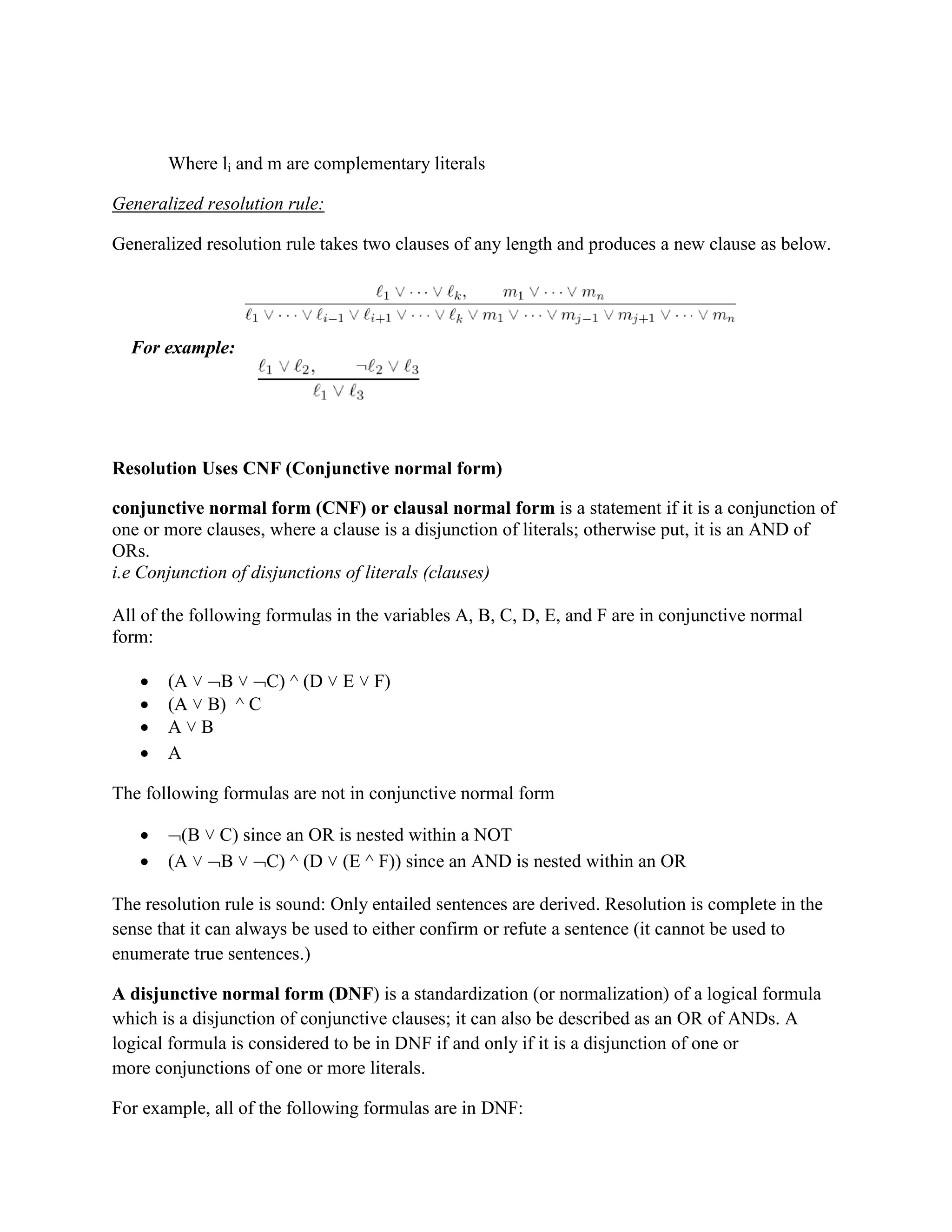 Where li and m are complementary literals
Generalized resolution rule:
Generalized resolution rule takes two clauses of any length and produces a new clause as below.
For example:
Resolution Uses CNF (Conjunctive normal form)
conjunctive normal form (CNF) or clausal normal form is a statement if it is a conjunction of
one or more clauses, where a clause is a disjunction of literals; otherwise put, it is an AND of
ORs.
i.e Conjunction of disjunctions of literals (clauses)
All of the following formulas in the variables A, B, C, D, E, and F are in conjunctive normal
form:
 (A ˅ B ˅ C) ^ (D ˅ E ˅ F)
 (A ˅ B) ^ C
 A ˅ B
 A
The following formulas are not in conjunctive normal form
 (B ˅ C) since an OR is nested within a NOT
 (A ˅ B ˅ C) ^ (D ˅ (E ^ F)) since an AND is nested within an OR
The resolution rule is sound: Only entailed sentences are derived. Resolution is complete in the
sense that it can always be used to either confirm or refute a sentence (it cannot be used to
enumerate true sentences.)
A disjunctive normal form (DNF) is a standardization (or normalization) of a logical formula
which is a disjunction of conjunctive clauses; it can also be described as an OR of ANDs. A
logical formula is considered to be in DNF if and only if it is a disjunction of one or
more conjunctions of one or more literals.
For example, all of the following formulas are in DNF:
 