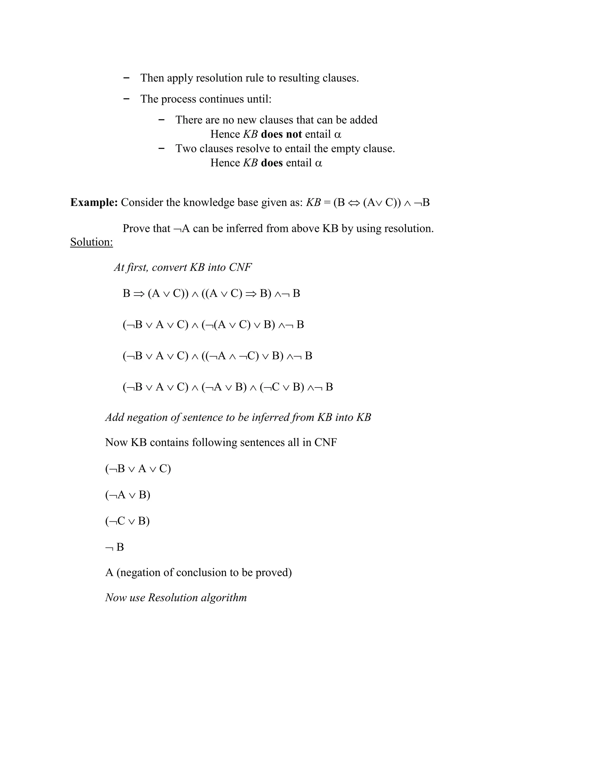 – Then apply resolution rule to resulting clauses.
– The process continues until:
– There are no new clauses that can be added
Hence KB does not entail 
– Two clauses resolve to entail the empty clause.
Hence KB does entail 
Example: Consider the knowledge base given as: KB = (B  (A C))  B
Prove that A can be inferred from above KB by using resolution.
Solution:
At first, convert KB into CNF
B  (A  C))  ((A  C)  B)  B
(B  A  C)  ((A  C)  B)  B
(B  A  C)  ((A  C)  B)  B
(B  A  C)  (A  B)  (C  B)  B
Add negation of sentence to be inferred from KB into KB
Now KB contains following sentences all in CNF
(B  A  C)
(A  B)
(C  B)
 B
A (negation of conclusion to be proved)
Now use Resolution algorithm
 