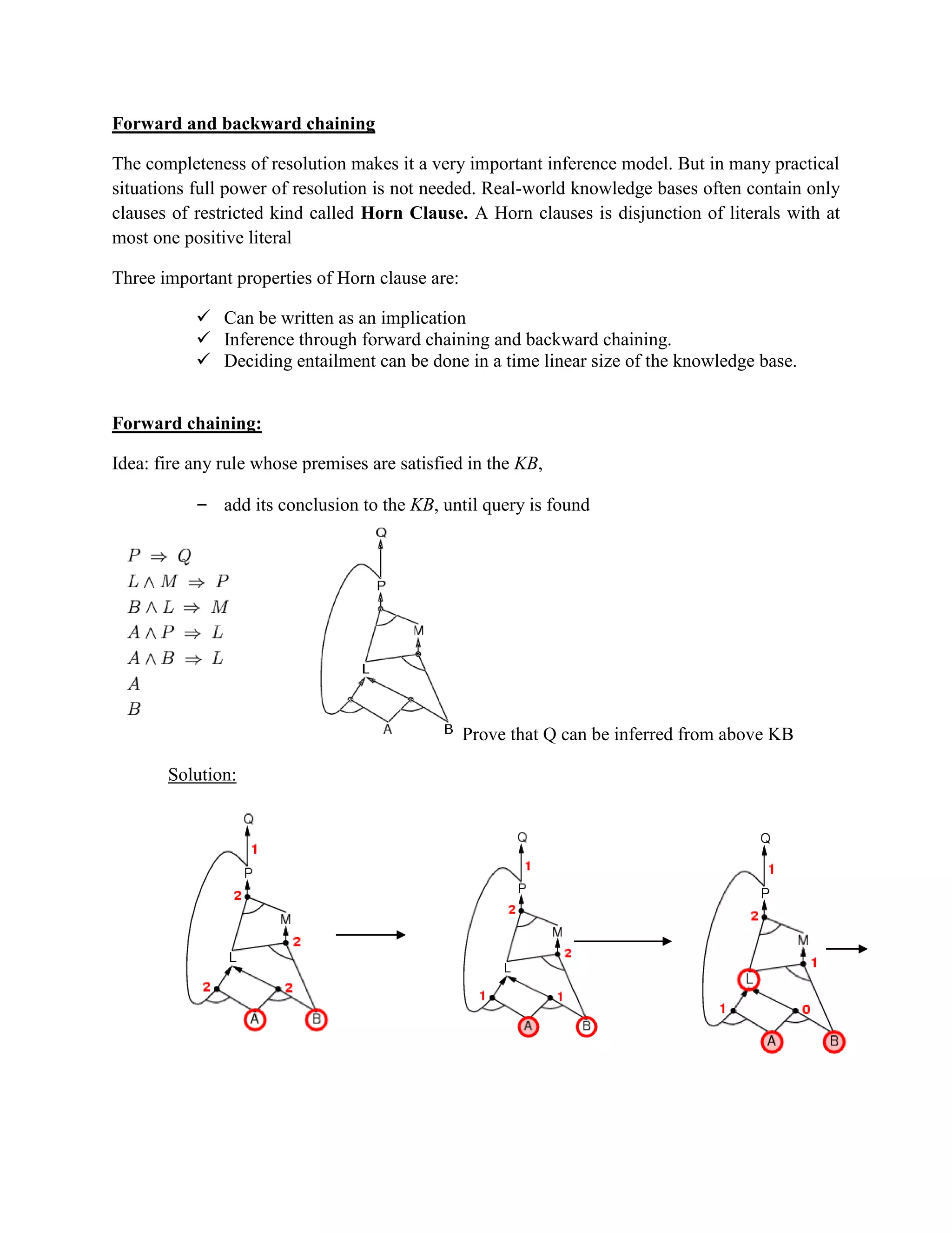 Forward and backward chaining
The completeness of resolution makes it a very important inference model. But in many practical
situations full power of resolution is not needed. Real-world knowledge bases often contain only
clauses of restricted kind called Horn Clause. A Horn clauses is disjunction of literals with at
most one positive literal
Three important properties of Horn clause are:
 Can be written as an implication
 Inference through forward chaining and backward chaining.
 Deciding entailment can be done in a time linear size of the knowledge base.
Forward chaining:
Idea: fire any rule whose premises are satisfied in the KB,
– add its conclusion to the KB, until query is found
Prove that Q can be inferred from above KB
Solution:
 