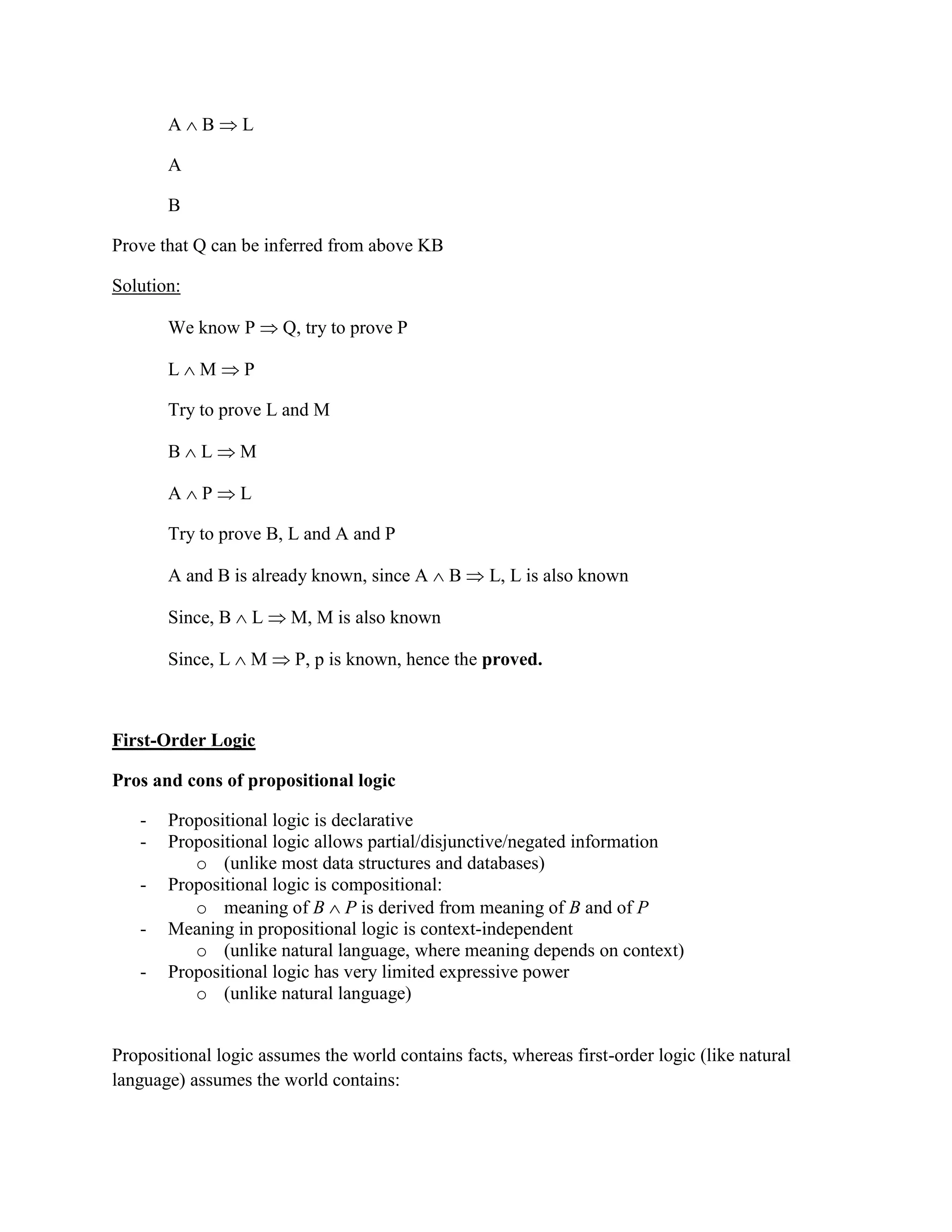 A  B  L
A
B
Prove that Q can be inferred from above KB
Solution:
We know P  Q, try to prove P
L  M  P
Try to prove L and M
B  L  M
A  P  L
Try to prove B, L and A and P
A and B is already known, since A  B  L, L is also known
Since, B  L  M, M is also known
Since, L  M  P, p is known, hence the proved.
First-Order Logic
Pros and cons of propositional logic
- Propositional logic is declarative
- Propositional logic allows partial/disjunctive/negated information
o (unlike most data structures and databases)
- Propositional logic is compositional:
o meaning of B  P is derived from meaning of B and of P
- Meaning in propositional logic is context-independent
o (unlike natural language, where meaning depends on context)
- Propositional logic has very limited expressive power
o (unlike natural language)
Propositional logic assumes the world contains facts, whereas first-order logic (like natural
language) assumes the world contains:
 