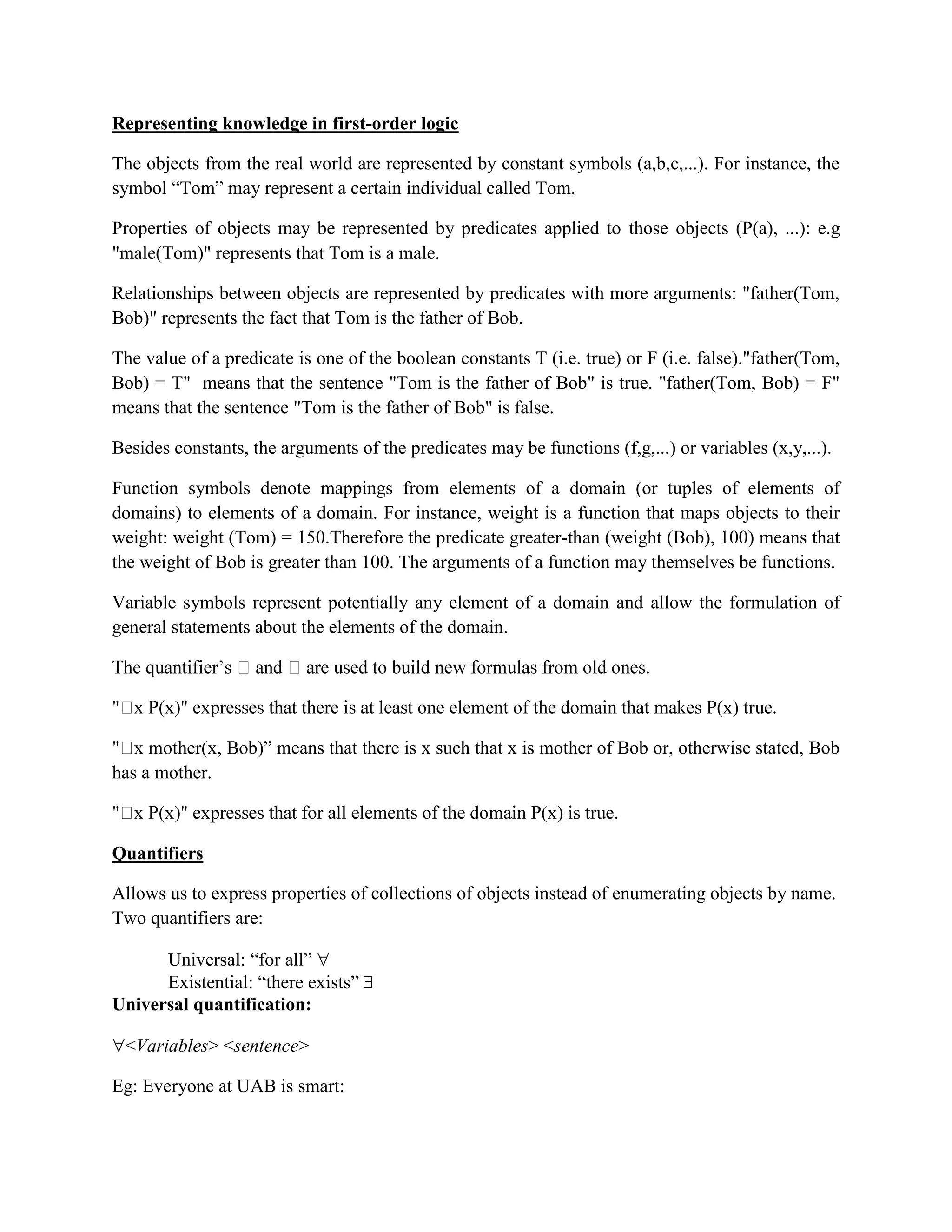 Representing knowledge in first-order logic
The objects from the real world are represented by constant symbols (a,b,c,...). For instance, the
symbol ―Tom‖ may represent a certain individual called Tom.
Properties of objects may be represented by predicates applied to those objects (P(a), ...): e.g
"male(Tom)" represents that Tom is a male.
Relationships between objects are represented by predicates with more arguments: "father(Tom,
Bob)" represents the fact that Tom is the father of Bob.
The value of a predicate is one of the boolean constants T (i.e. true) or F (i.e. false)."father(Tom,
Bob) = T" means that the sentence "Tom is the father of Bob" is true. "father(Tom, Bob) = F"
means that the sentence "Tom is the father of Bob" is false.
Besides constants, the arguments of the predicates may be functions (f,g,...) or variables (x,y,...).
Function symbols denote mappings from elements of a domain (or tuples of elements of
domains) to elements of a domain. For instance, weight is a function that maps objects to their
weight: weight (Tom) = 150.Therefore the predicate greater-than (weight (Bob), 100) means that
the weight of Bob is greater than 100. The arguments of a function may themselves be functions.
Variable symbols represent potentially any element of a domain and allow the formulation of
general statements about the elements of the domain.
b)‖ means that there is x such that x is mother of Bob or, otherwise stated, Bob
has a mother.
Quantifiers
Allows us to express properties of collections of objects instead of enumerating objects by name.
Two quantifiers are:
Universal: ―for all‖ 
Existential: ―there exists‖ 
Universal quantification:
<Variables> <sentence>
Eg: Everyone at UAB is smart:
 