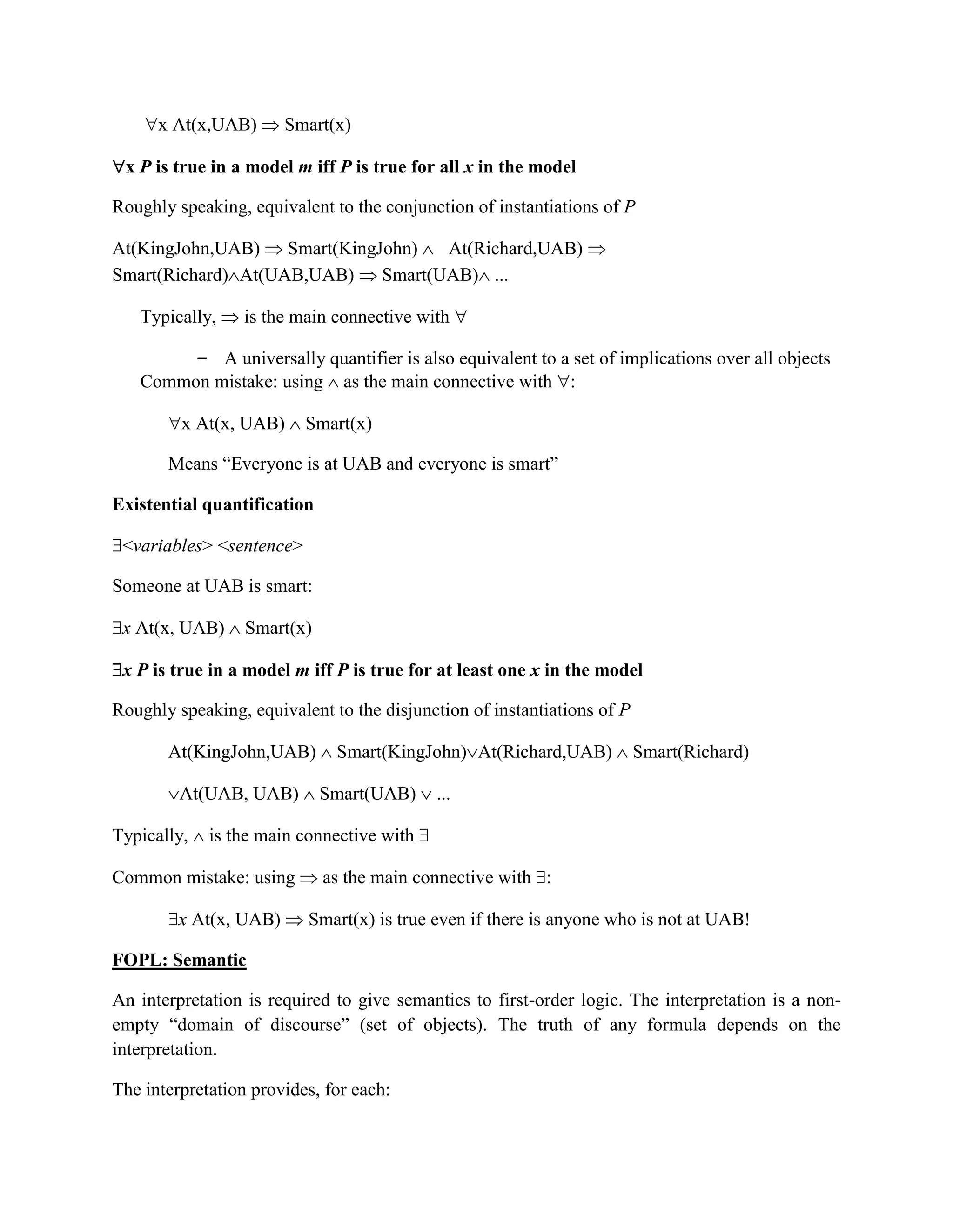 x At(x,UAB)  Smart(x)
x P is true in a model m iff P is true for all x in the model
Roughly speaking, equivalent to the conjunction of instantiations of P
At(KingJohn,UAB)  Smart(KingJohn)  At(Richard,UAB) 
Smart(Richard)At(UAB,UAB)  Smart(UAB) ...
Typically,  is the main connective with 
– A universally quantifier is also equivalent to a set of implications over all objects
Common mistake: using  as the main connective with :
x At(x, UAB)  Smart(x)
Means ―Everyone is at UAB and everyone is smart‖
Existential quantification
<variables> <sentence>
Someone at UAB is smart:
x At(x, UAB)  Smart(x)
x P is true in a model m iff P is true for at least one x in the model
Roughly speaking, equivalent to the disjunction of instantiations of P
At(KingJohn,UAB)  Smart(KingJohn)At(Richard,UAB)  Smart(Richard)
At(UAB, UAB)  Smart(UAB)  ...
Typically,  is the main connective with 
Common mistake: using  as the main connective with :
x At(x, UAB)  Smart(x) is true even if there is anyone who is not at UAB!
FOPL: Semantic
An interpretation is required to give semantics to first-order logic. The interpretation is a non-
empty ―domain of discourse‖ (set of objects). The truth of any formula depends on the
interpretation.
The interpretation provides, for each:
 