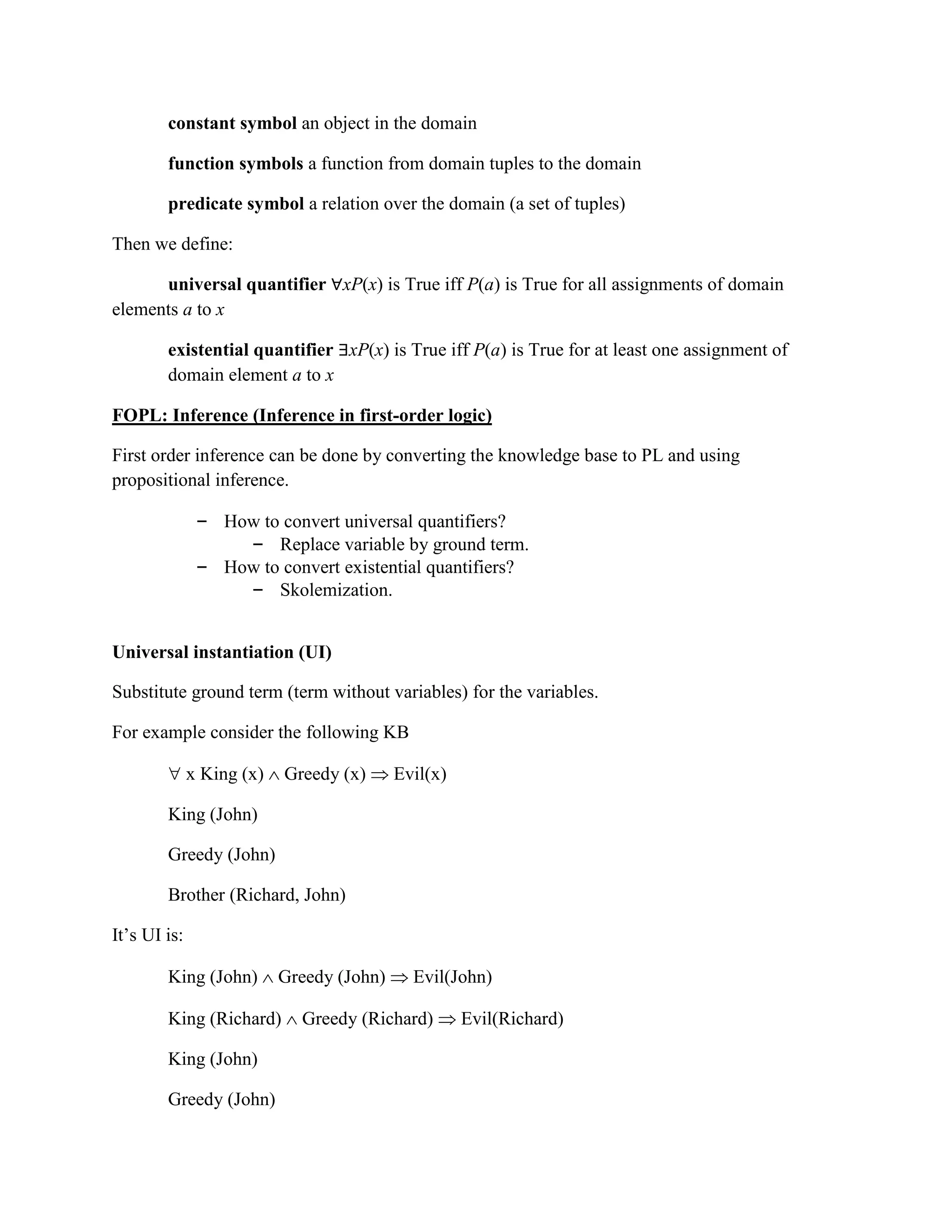 constant symbol an object in the domain
function symbols a function from domain tuples to the domain
predicate symbol a relation over the domain (a set of tuples)
Then we define:
universal quantifier ∀xP(x) is True iff P(a) is True for all assignments of domain
elements a to x
existential quantifier ∃xP(x) is True iff P(a) is True for at least one assignment of
domain element a to x
FOPL: Inference (Inference in first-order logic)
First order inference can be done by converting the knowledge base to PL and using
propositional inference.
– How to convert universal quantifiers?
– Replace variable by ground term.
– How to convert existential quantifiers?
– Skolemization.
Universal instantiation (UI)
Substitute ground term (term without variables) for the variables.
For example consider the following KB
 x King (x)  Greedy (x)  Evil(x)
King (John)
Greedy (John)
Brother (Richard, John)
It‘s UI is:
King (John)  Greedy (John)  Evil(John)
King (Richard)  Greedy (Richard)  Evil(Richard)
King (John)
Greedy (John)
 