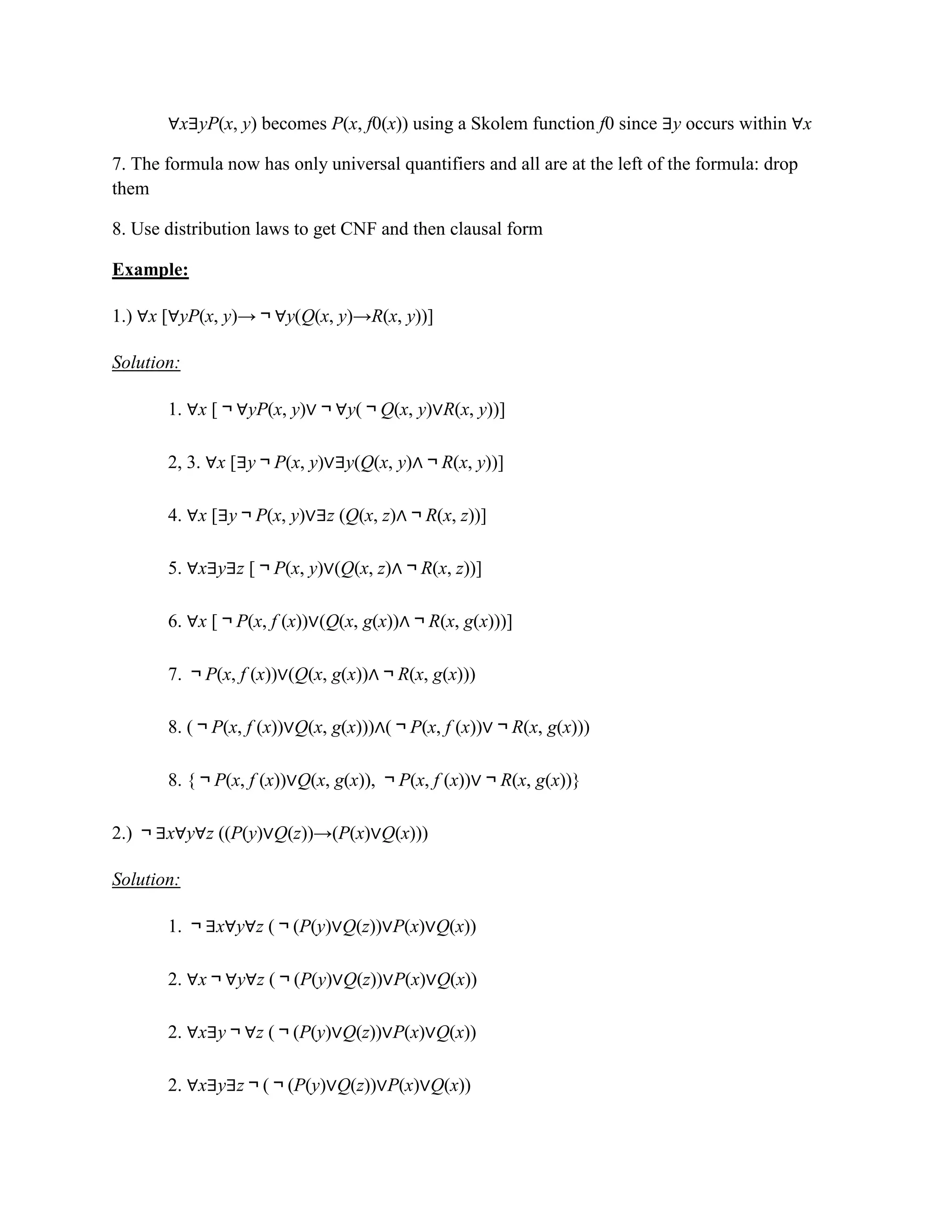 ∀x∃yP(x, y) becomes P(x, f0(x)) using a Skolem function f0 since ∃y occurs within ∀x
7. The formula now has only universal quantifiers and all are at the left of the formula: drop
them
8. Use distribution laws to get CNF and then clausal form
Example:
1.) ∀x [∀yP(x, y)→￢∀y(Q(x, y)→R(x, y))]
Solution:
1. ∀x [￢∀yP(x, y)∨￢∀y(￢Q(x, y)∨R(x, y))]
2, 3. ∀x [∃y￢P(x, y)∨∃y(Q(x, y)∧￢R(x, y))]
4. ∀x [∃y￢P(x, y)∨∃z (Q(x, z)∧￢R(x, z))]
5. ∀x∃y∃z [￢P(x, y)∨(Q(x, z)∧￢R(x, z))]
6. ∀x [￢P(x, f (x))∨(Q(x, g(x))∧￢R(x, g(x)))]
7. ￢P(x, f (x))∨(Q(x, g(x))∧￢R(x, g(x)))
8. (￢P(x, f (x))∨Q(x, g(x)))∧(￢P(x, f (x))∨￢R(x, g(x)))
8. {￢P(x, f (x))∨Q(x, g(x)), ￢P(x, f (x))∨￢R(x, g(x))}
2.) ￢∃x∀y∀z ((P(y)∨Q(z))→(P(x)∨Q(x)))
Solution:
1. ￢∃x∀y∀z (￢(P(y)∨Q(z))∨P(x)∨Q(x))
2. ∀x￢∀y∀z (￢(P(y)∨Q(z))∨P(x)∨Q(x))
2. ∀x∃y￢∀z (￢(P(y)∨Q(z))∨P(x)∨Q(x))
2. ∀x∃y∃z￢(￢(P(y)∨Q(z))∨P(x)∨Q(x))
 