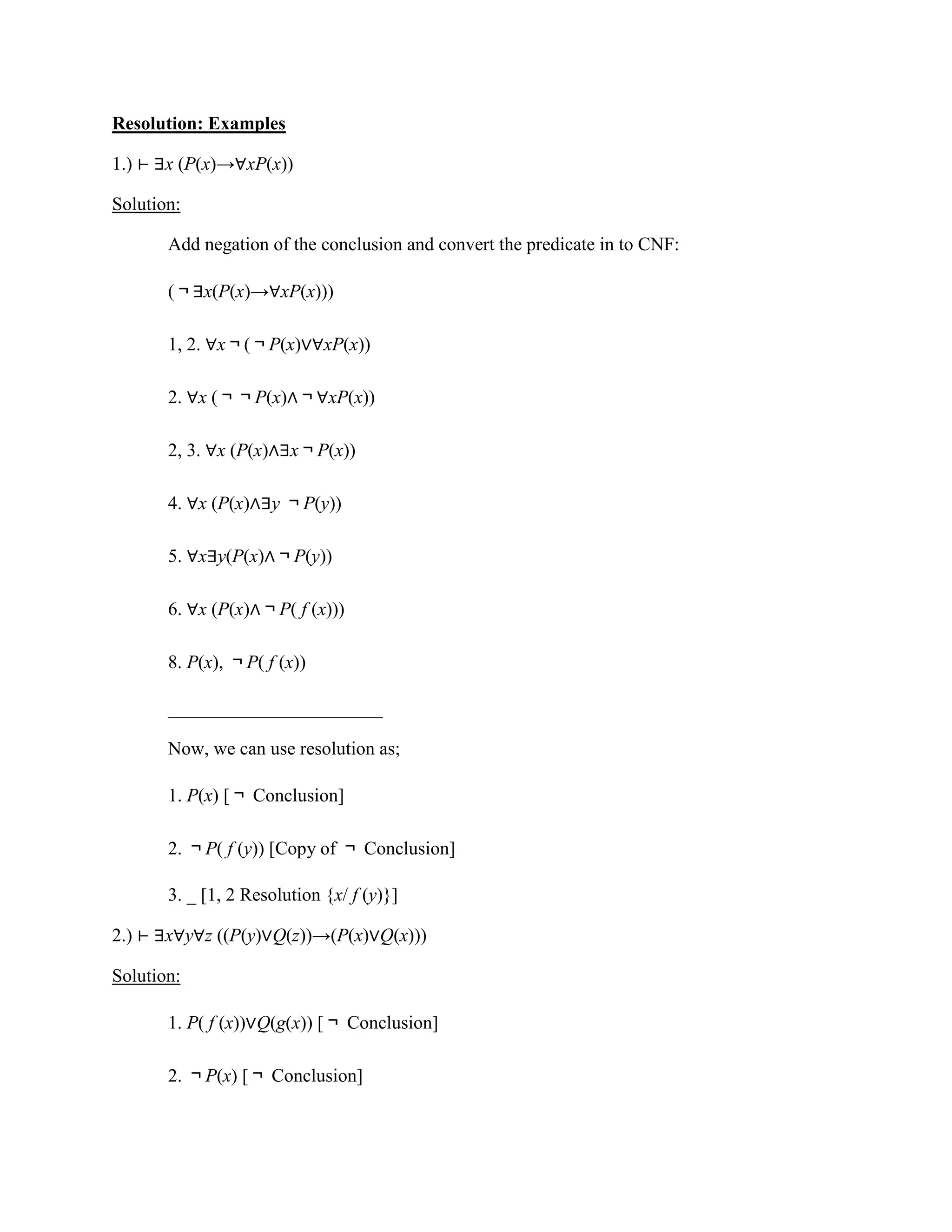 Resolution: Examples
1.) ⊢ ∃x (P(x)→∀xP(x))
Solution:
Add negation of the conclusion and convert the predicate in to CNF:
(￢∃x(P(x)→∀xP(x)))
1, 2. ∀x￢(￢P(x)∨∀xP(x))
2. ∀x (￢￢P(x)∧￢∀xP(x))
2, 3. ∀x (P(x)∧∃x￢P(x))
4. ∀x (P(x)∧∃y ￢P(y))
5. ∀x∃y(P(x)∧￢P(y))
6. ∀x (P(x)∧￢P( f (x)))
8. P(x), ￢P( f (x))
_______________________
Now, we can use resolution as;
1. P(x) [￢ Conclusion]
2. ￢P( f (y)) [Copy of ￢ Conclusion]
3. _ [1, 2 Resolution {x/ f (y)}]
2.) ⊢ ∃x∀y∀z ((P(y)∨Q(z))→(P(x)∨Q(x)))
Solution:
1. P( f (x))∨Q(g(x)) [￢ Conclusion]
2. ￢P(x) [￢ Conclusion]
 