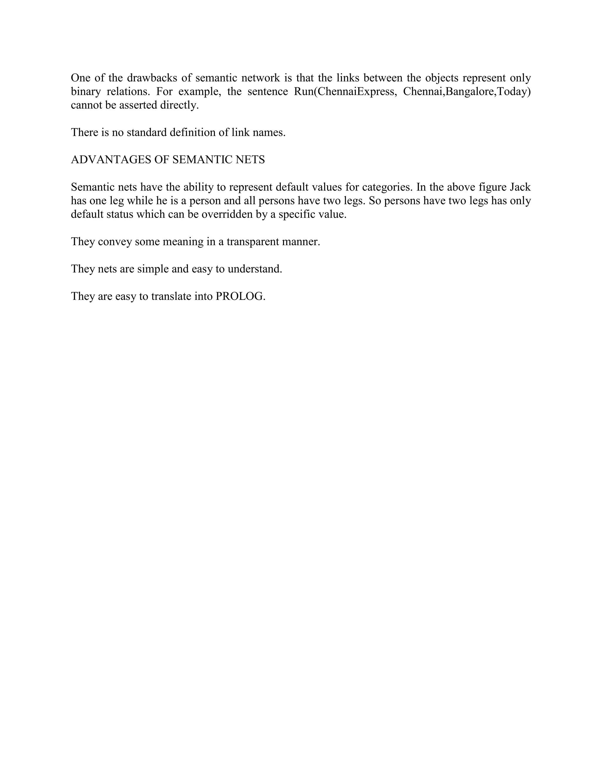 One of the drawbacks of semantic network is that the links between the objects represent only
binary relations. For example, the sentence Run(ChennaiExpress, Chennai,Bangalore,Today)
cannot be asserted directly.
There is no standard definition of link names.
ADVANTAGES OF SEMANTIC NETS
Semantic nets have the ability to represent default values for categories. In the above figure Jack
has one leg while he is a person and all persons have two legs. So persons have two legs has only
default status which can be overridden by a specific value.
They convey some meaning in a transparent manner.
They nets are simple and easy to understand.
They are easy to translate into PROLOG.
 