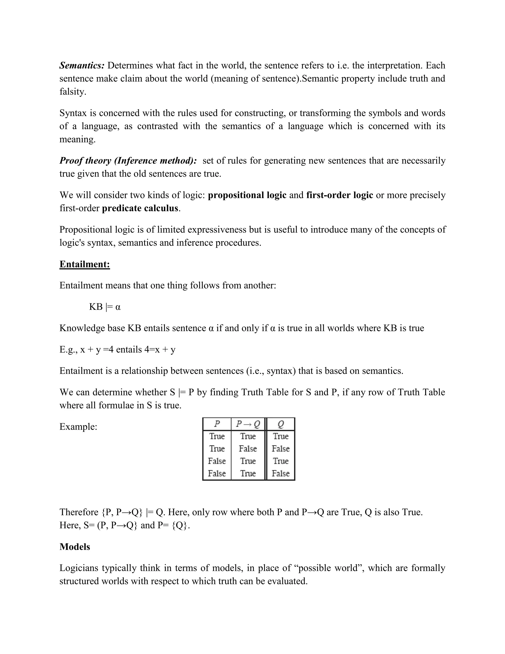 Semantics: Determines what fact in the world, the sentence refers to i.e. the interpretation. Each
sentence make claim about the world (meaning of sentence).Semantic property include truth and
falsity.
Syntax is concerned with the rules used for constructing, or transforming the symbols and words
of a language, as contrasted with the semantics of a language which is concerned with its
meaning.
Proof theory (Inference method): set of rules for generating new sentences that are necessarily
true given that the old sentences are true.
We will consider two kinds of logic: propositional logic and first-order logic or more precisely
first-order predicate calculus.
Propositional logic is of limited expressiveness but is useful to introduce many of the concepts of
logic's syntax, semantics and inference procedures.
Entailment:
Entailment means that one thing follows from another:
KB |= α
Knowledge base KB entails sentence α if and only if α is true in all worlds where KB is true
E.g., x + y =4 entails 4=x + y
Entailment is a relationship between sentences (i.e., syntax) that is based on semantics.
We can determine whether S |= P by finding Truth Table for S and P, if any row of Truth Table
where all formulae in S is true.
Example:
Therefore {P, P→Q} |= Q. Here, only row where both P and P→Q are True, Q is also True.
Here, S= (P, P→Q} and P= {Q}.
Models
Logicians typically think in terms of models, in place of ―possible world‖, which are formally
structured worlds with respect to which truth can be evaluated.
 