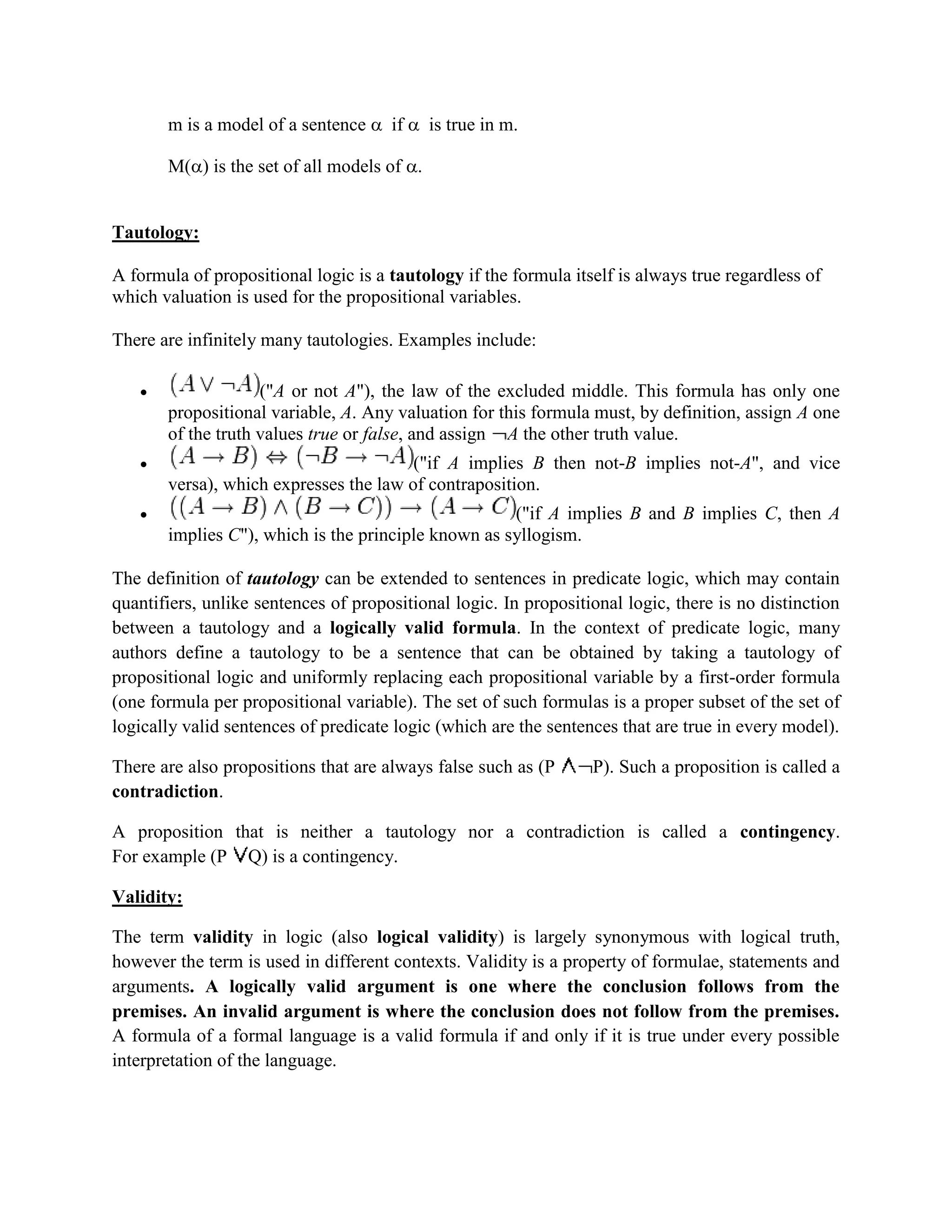 m is a model of a sentence  if  is true in m.
M() is the set of all models of .
Tautology:
A formula of propositional logic is a tautology if the formula itself is always true regardless of
which valuation is used for the propositional variables.
There are infinitely many tautologies. Examples include:
 ("A or not A"), the law of the excluded middle. This formula has only one
propositional variable, A. Any valuation for this formula must, by definition, assign A one
of the truth values true or false, and assign A the other truth value.
 ("if A implies B then not-B implies not-A", and vice
versa), which expresses the law of contraposition.
 ("if A implies B and B implies C, then A
implies C"), which is the principle known as syllogism.
The definition of tautology can be extended to sentences in predicate logic, which may contain
quantifiers, unlike sentences of propositional logic. In propositional logic, there is no distinction
between a tautology and a logically valid formula. In the context of predicate logic, many
authors define a tautology to be a sentence that can be obtained by taking a tautology of
propositional logic and uniformly replacing each propositional variable by a first-order formula
(one formula per propositional variable). The set of such formulas is a proper subset of the set of
logically valid sentences of predicate logic (which are the sentences that are true in every model).
There are also propositions that are always false such as (P P). Such a proposition is called a
contradiction.
A proposition that is neither a tautology nor a contradiction is called a contingency.
For example (P Q) is a contingency.
Validity:
The term validity in logic (also logical validity) is largely synonymous with logical truth,
however the term is used in different contexts. Validity is a property of formulae, statements and
arguments. A logically valid argument is one where the conclusion follows from the
premises. An invalid argument is where the conclusion does not follow from the premises.
A formula of a formal language is a valid formula if and only if it is true under every possible
interpretation of the language.
 