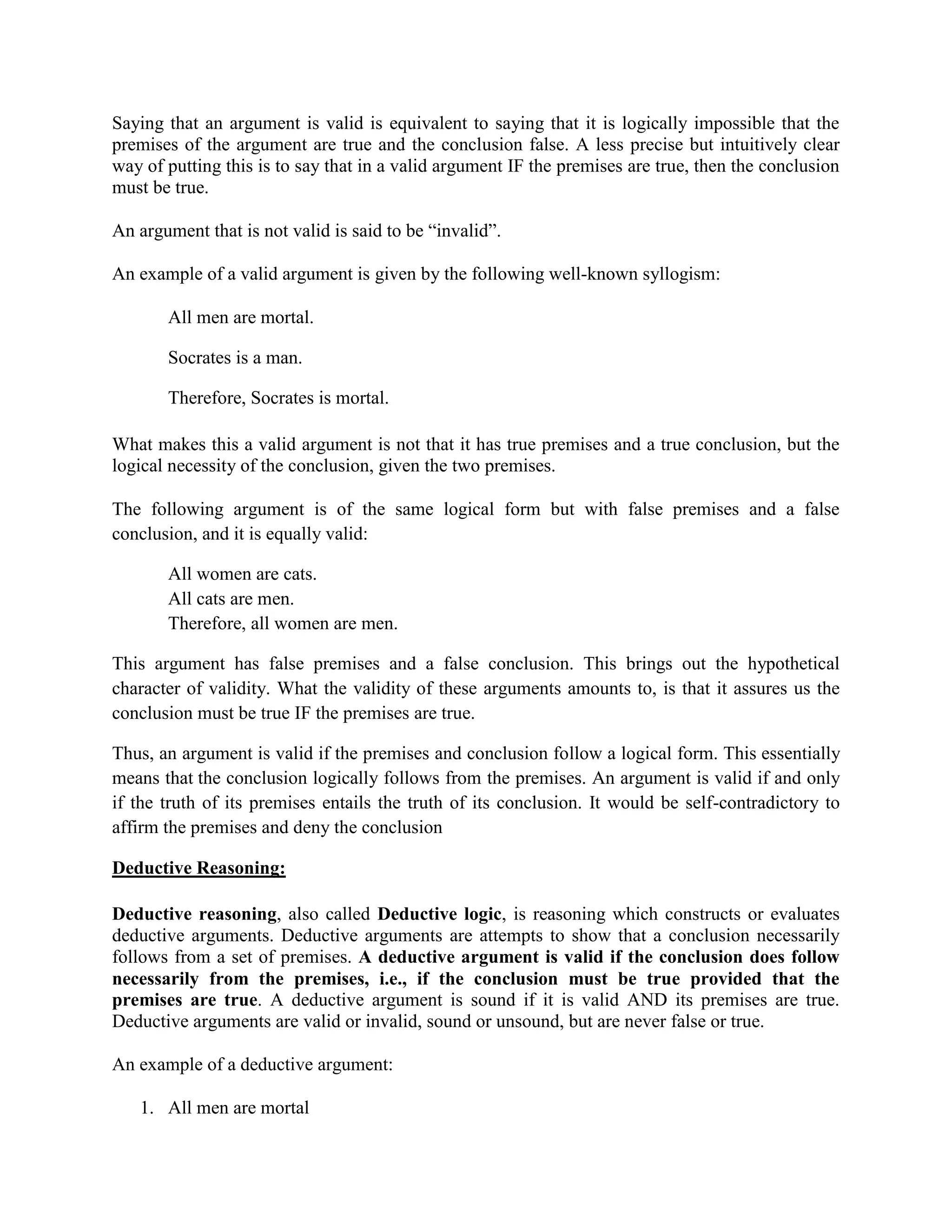 Saying that an argument is valid is equivalent to saying that it is logically impossible that the
premises of the argument are true and the conclusion false. A less precise but intuitively clear
way of putting this is to say that in a valid argument IF the premises are true, then the conclusion
must be true.
An argument that is not valid is said to be ―invalid‖.
An example of a valid argument is given by the following well-known syllogism:
All men are mortal.
Socrates is a man.
Therefore, Socrates is mortal.
What makes this a valid argument is not that it has true premises and a true conclusion, but the
logical necessity of the conclusion, given the two premises.
The following argument is of the same logical form but with false premises and a false
conclusion, and it is equally valid:
All women are cats.
All cats are men.
Therefore, all women are men.
This argument has false premises and a false conclusion. This brings out the hypothetical
character of validity. What the validity of these arguments amounts to, is that it assures us the
conclusion must be true IF the premises are true.
Thus, an argument is valid if the premises and conclusion follow a logical form. This essentially
means that the conclusion logically follows from the premises. An argument is valid if and only
if the truth of its premises entails the truth of its conclusion. It would be self-contradictory to
affirm the premises and deny the conclusion
Deductive Reasoning:
Deductive reasoning, also called Deductive logic, is reasoning which constructs or evaluates
deductive arguments. Deductive arguments are attempts to show that a conclusion necessarily
follows from a set of premises. A deductive argument is valid if the conclusion does follow
necessarily from the premises, i.e., if the conclusion must be true provided that the
premises are true. A deductive argument is sound if it is valid AND its premises are true.
Deductive arguments are valid or invalid, sound or unsound, but are never false or true.
An example of a deductive argument:
1. All men are mortal
 