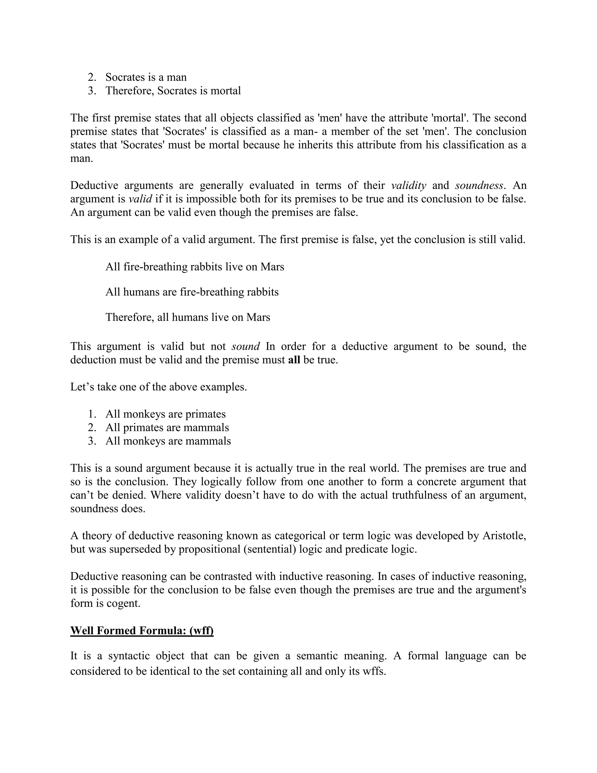 2. Socrates is a man
3. Therefore, Socrates is mortal
The first premise states that all objects classified as 'men' have the attribute 'mortal'. The second
premise states that 'Socrates' is classified as a man- a member of the set 'men'. The conclusion
states that 'Socrates' must be mortal because he inherits this attribute from his classification as a
man.
Deductive arguments are generally evaluated in terms of their validity and soundness. An
argument is valid if it is impossible both for its premises to be true and its conclusion to be false.
An argument can be valid even though the premises are false.
This is an example of a valid argument. The first premise is false, yet the conclusion is still valid.
All fire-breathing rabbits live on Mars
All humans are fire-breathing rabbits
Therefore, all humans live on Mars
This argument is valid but not sound In order for a deductive argument to be sound, the
deduction must be valid and the premise must all be true.
Let‘s take one of the above examples.
1. All monkeys are primates
2. All primates are mammals
3. All monkeys are mammals
This is a sound argument because it is actually true in the real world. The premises are true and
so is the conclusion. They logically follow from one another to form a concrete argument that
can‘t be denied. Where validity doesn‘t have to do with the actual truthfulness of an argument,
soundness does.
A theory of deductive reasoning known as categorical or term logic was developed by Aristotle,
but was superseded by propositional (sentential) logic and predicate logic.
Deductive reasoning can be contrasted with inductive reasoning. In cases of inductive reasoning,
it is possible for the conclusion to be false even though the premises are true and the argument's
form is cogent.
Well Formed Formula: (wff)
It is a syntactic object that can be given a semantic meaning. A formal language can be
considered to be identical to the set containing all and only its wffs.
 