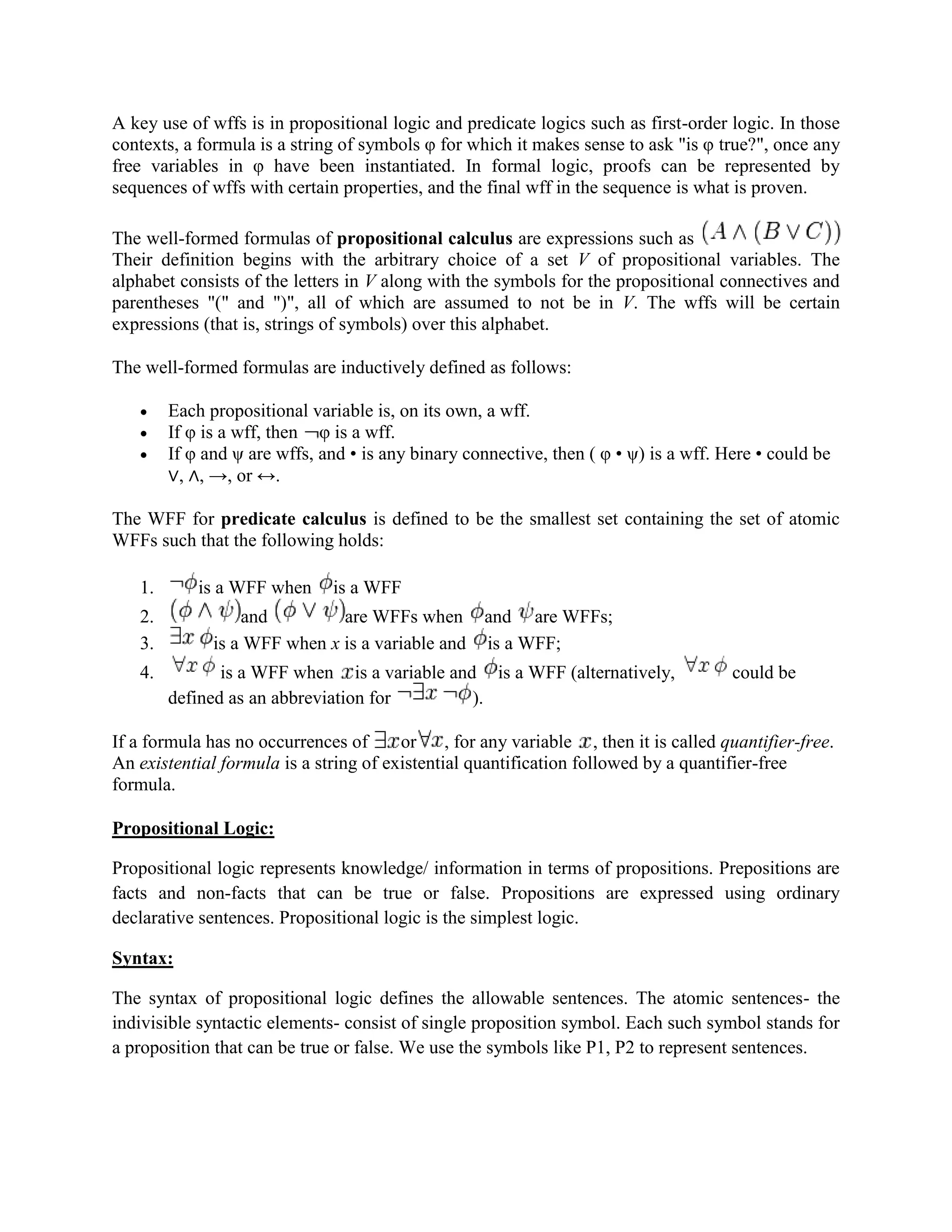 A key use of wffs is in propositional logic and predicate logics such as first-order logic. In those
contexts, a formula is a string of symbols φ for which it makes sense to ask "is φ true?", once any
free variables in φ have been instantiated. In formal logic, proofs can be represented by
sequences of wffs with certain properties, and the final wff in the sequence is what is proven.
The well-formed formulas of propositional calculus are expressions such as
Their definition begins with the arbitrary choice of a set V of propositional variables. The
alphabet consists of the letters in V along with the symbols for the propositional connectives and
parentheses "(" and ")", all of which are assumed to not be in V. The wffs will be certain
expressions (that is, strings of symbols) over this alphabet.
The well-formed formulas are inductively defined as follows:
 Each propositional variable is, on its own, a wff.
 If φ is a wff, then φ is a wff.
 If φ and ψ are wffs, and • is any binary connective, then ( φ • ψ) is a wff. Here • could be
∨, ∧, →, or ↔.
The WFF for predicate calculus is defined to be the smallest set containing the set of atomic
WFFs such that the following holds:
1. is a WFF when is a WFF
2. and are WFFs when and are WFFs;
3. is a WFF when x is a variable and is a WFF;
4. is a WFF when is a variable and is a WFF (alternatively, could be
defined as an abbreviation for ).
If a formula has no occurrences of or , for any variable , then it is called quantifier-free.
An existential formula is a string of existential quantification followed by a quantifier-free
formula.
Propositional Logic:
Propositional logic represents knowledge/ information in terms of propositions. Prepositions are
facts and non-facts that can be true or false. Propositions are expressed using ordinary
declarative sentences. Propositional logic is the simplest logic.
Syntax:
The syntax of propositional logic defines the allowable sentences. The atomic sentences- the
indivisible syntactic elements- consist of single proposition symbol. Each such symbol stands for
a proposition that can be true or false. We use the symbols like P1, P2 to represent sentences.
 