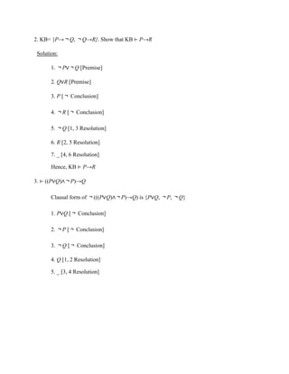 2. KB= {P→￢Q, ￢Q→R}. Show that KB ⊢ P→R
Solution:
1. ￢P∨￢Q [Premise]
2. Q∨R [Premise]
3. P [￢ Conclusion]
4. ￢R [￢ Conclusion]
5. ￢Q [1, 3 Resolution]
6. R [2, 5 Resolution]
7. _ [4, 6 Resolution]
Hence, KB ⊢ P→R
3. ⊢ ((P∨Q)∧￢P)→Q
Clausal form of ￢(((P∨Q)∧￢P)→Q) is {P∨Q, ￢P, ￢Q}
1. P∨Q [￢ Conclusion]
2. ￢P [￢ Conclusion]
3. ￢Q [￢ Conclusion]
4. Q [1, 2 Resolution]
5. _ [3, 4 Resolution]
 