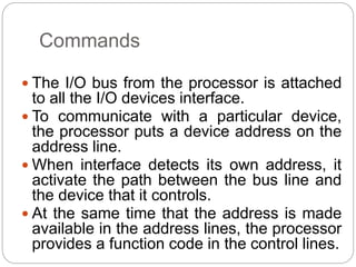 Commands
 The I/O bus from the processor is attached
to all the I/O devices interface.
 To communicate with a particular device,
the processor puts a device address on the
address line.
 When interface detects its own address, it
activate the path between the bus line and
the device that it controls.
 At the same time that the address is made
available in the address lines, the processor
provides a function code in the control lines.
 