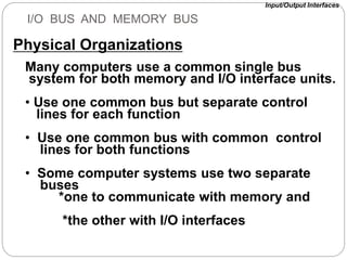 I/O BUS AND MEMORY BUS
Many computers use a common single bus
system for both memory and I/O interface units.
• Use one common bus but separate control
lines for each function
• Use one common bus with common control
lines for both functions
• Some computer systems use two separate
buses
*one to communicate with memory and
*the other with I/O interfaces
Physical Organizations
Input/Output Interfaces
 