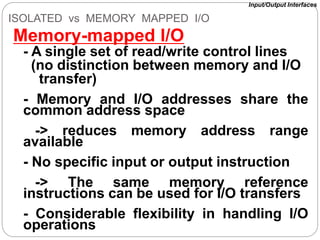 ISOLATED vs MEMORY MAPPED I/O
Memory-mapped I/O
- A single set of read/write control lines
(no distinction between memory and I/O
transfer)
- Memory and I/O addresses share the
common address space
-> reduces memory address range
available
- No specific input or output instruction
-> The same memory reference
instructions can be used for I/O transfers
- Considerable flexibility in handling I/O
operations
Input/Output Interfaces
 