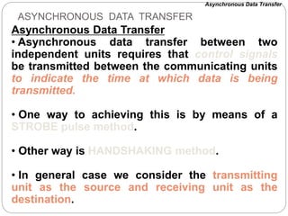 ASYNCHRONOUS DATA TRANSFER
Asynchronous Data Transfer
• Asynchronous data transfer between two
independent units requires that control signals
be transmitted between the communicating units
to indicate the time at which data is being
transmitted.
• One way to achieving this is by means of a
STROBE pulse method.
• Other way is HANDSHAKING method.
• In general case we consider the transmitting
unit as the source and receiving unit as the
destination.
Asynchronous Data Transfer
 
