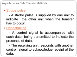 Asynchronous Data Transfer Methods
 Strobe pulse
- A strobe pulse is supplied by one unit to
indicate the other unit when the transfer
has to occur.
 Handshaking
- A control signal is accompanied with
each data being transmitted to indicate the
presence of data.
- The receiving unit responds with another
control signal to acknowledge receipt of the
data.
 