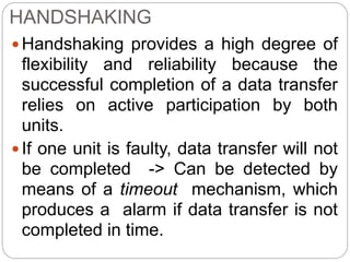 HANDSHAKING
Handshaking provides a high degree of
flexibility and reliability because the
successful completion of a data transfer
relies on active participation by both
units.
If one unit is faulty, data transfer will not
be completed -> Can be detected by
means of a timeout mechanism, which
produces a alarm if data transfer is not
completed in time.
 