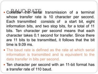 BAUD RATE
 Consider the serial transmission of a terminal
whose transfer rate is 10 character per second.
Each transmitted consists of a start bit, eight
information bits, and two stop bits, for a total of 11
bits. Ten character per second means that each
character takes 0.1 second for transfer. Since there
are 11 bits to be transmitted, it follows that the bit
time is 9.09 ms.
 The baud rate is defined as the rate at which serial
information is transmitted and is equivalent to the
data transfer in bits per second.
 Ten character per second with an 11-bit format has
a transfer rate of 110 baud.
 