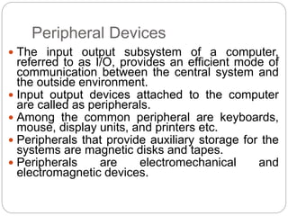 Peripheral Devices
 The input output subsystem of a computer,
referred to as I/O, provides an efficient mode of
communication between the central system and
the outside environment.
 Input output devices attached to the computer
are called as peripherals.
 Among the common peripheral are keyboards,
mouse, display units, and printers etc.
 Peripherals that provide auxiliary storage for the
systems are magnetic disks and tapes.
 Peripherals are electromechanical and
electromagnetic devices.
 