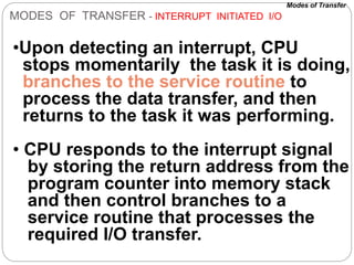 MODES OF TRANSFER - INTERRUPT INITIATED I/O
•Upon detecting an interrupt, CPU
stops momentarily the task it is doing,
branches to the service routine to
process the data transfer, and then
returns to the task it was performing.
• CPU responds to the interrupt signal
by storing the return address from the
program counter into memory stack
and then control branches to a
service routine that processes the
required I/O transfer.
Modes of Transfer
 