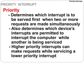 PRIORITY INTERRUPT
Priority
- Determines which interrupt is to
be served first when two or more
requests are made simultaneously
- Also determines which device’s
interrupts are permitted to
interrupt the computer while
another is being serviced
- Higher priority interrupts can
make requests while servicing a
lower priority interrupt
Priority Interrupt
 