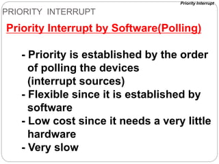 PRIORITY INTERRUPT
Priority Interrupt by Software(Polling)
- Priority is established by the order
of polling the devices
(interrupt sources)
- Flexible since it is established by
software
- Low cost since it needs a very little
hardware
- Very slow
Priority Interrupt
 