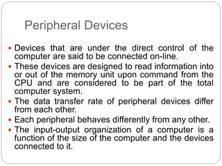 Peripheral Devices
 Devices that are under the direct control of the
computer are said to be connected on-line.
 These devices are designed to read information into
or out of the memory unit upon command from the
CPU and are considered to be part of the total
computer system.
 The data transfer rate of peripheral devices differ
from each other.
 Each peripheral behaves differently from any other.
 The input-output organization of a computer is a
function of the size of the computer and the devices
connected to it.
 