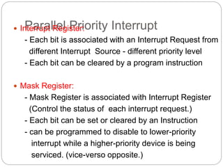 Parallel Priority Interrupt
 Interrupt Register:
- Each bit is associated with an Interrupt Request from
different Interrupt Source - different priority level
- Each bit can be cleared by a program instruction
 Mask Register:
- Mask Register is associated with Interrupt Register
(Control the status of each interrupt request.)
- Each bit can be set or cleared by an Instruction
- can be programmed to disable to lower-priority
interrupt while a higher-priority device is being
serviced. (vice-verso opposite.)
 