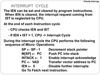 The IEN can be set and cleared by program instructions.
When IEN is cleared, the interrupt request coming from
IST is neglected by CPU.
At the end of each Instruction cycle
- CPU checks IEN and IST
- If IEN  IST = 1, CPU -> Interrupt Cycle
During the interrupt cycle the CPU performs the following
sequence of Micro- Operations:
INTERRUPT CYCLE
SP  SP - 1 Decrement stack pointer
M[SP]  PC Push PC into stack
INTACK  1 Enable interrupt acknowledge
PC  VAD Transfer vector address to PC
IEN  0 Disable further interrupts
Go To Fetch next instruction.
Priority Interrupt
 