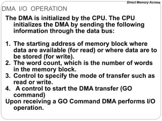 DMA I/O OPERATION
The DMA is initialized by the CPU. The CPU
initializes the DMA by sending the following
information through the data bus:
1. The starting address of memory block where
data are available (for read) or where data are to
be stored (for write).
2. The word count, which is the number of words
in the memory block.
3. Control to specify the mode of transfer such as
read or write.
4. A control to start the DMA transfer (GO
command)
Upon receiving a GO Command DMA performs I/O
operation.
Direct Memory Access
 