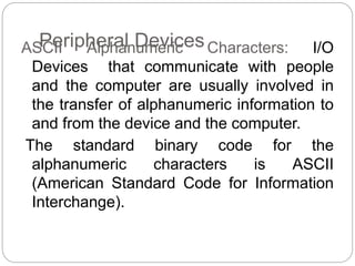 Peripheral Devices
ASCII Alphanumeric Characters: I/O
Devices that communicate with people
and the computer are usually involved in
the transfer of alphanumeric information to
and from the device and the computer.
The standard binary code for the
alphanumeric characters is ASCII
(American Standard Code for Information
Interchange).
 