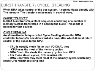 BURST TRANSFER / CYCLE STEALING
When DMA takes control of the bus system, it communicate directly with
The memory. The transfer can be made in several ways.
BURST TRANSFER
In DMA burst transfer, a block sequence consisting of a number of
memory word is transferred in a continuous burst. This mode is
needed for fast devices.
CYCLE STEALING
An alternative technique called Cycle Stealing allows the DMA
controller to transfer one data word at a time, after which it must return
control of the buses to the CPU.
- CPU is usually much faster than I/O(DMA), thus
CPU uses the most of the memory cycles
- DMA Controller steals the memory cycles from CPU
- For those stolen cycles, CPU remains idle
- DMA Controller may steal most of the memory cycles which may
cause CPU remain idle long time
Direct Memory Access
 