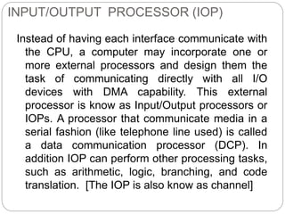 INPUT/OUTPUT PROCESSOR (IOP)
Instead of having each interface communicate with
the CPU, a computer may incorporate one or
more external processors and design them the
task of communicating directly with all I/O
devices with DMA capability. This external
processor is know as Input/Output processors or
IOPs. A processor that communicate media in a
serial fashion (like telephone line used) is called
a data communication processor (DCP). In
addition IOP can perform other processing tasks,
such as arithmetic, logic, branching, and code
translation. [The IOP is also know as channel]
 