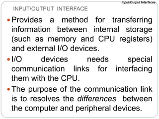INPUT/OUTPUT INTERFACE
Provides a method for transferring
information between internal storage
(such as memory and CPU registers)
and external I/O devices.
I/O devices needs special
communication links for interfacing
them with the CPU.
The purpose of the communication link
is to resolves the differences between
the computer and peripheral devices.
Input/Output Interfaces
 